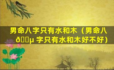 男命八字只有水和木（男命八 🐵 字只有水和木好不好）